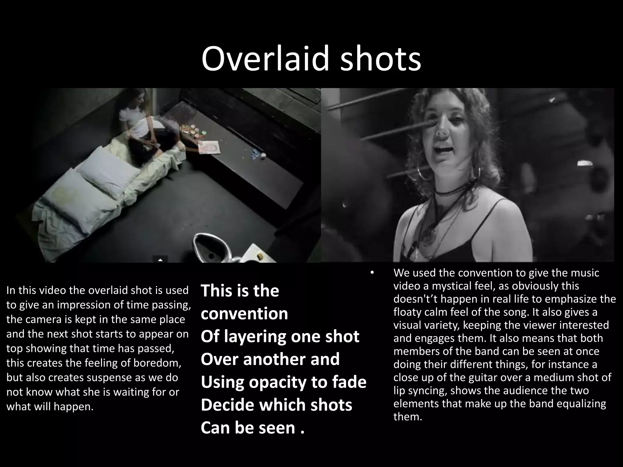 Overlaid shots
• We used the convention to give the music
video a mystical feel, as obviously this
doesn't’t happen in real life to emphasize the
floaty calm feel of the song. It also gives a
visual variety, keeping the viewer interested
and engages them. It also means that both
members of the band can be seen at once
doing their different things, for instance a
close up of the guitar over a medium shot of
lip syncing, shows the audience the two
elements that make up the band equalizing
them.
In this video the overlaid shot is used
to give an impression of time passing,
the camera is kept in the same place
and the next shot starts to appear on
top showing that time has passed,
this creates the feeling of boredom,
but also creates suspense as we do
not know what she is waiting for or
what will happen.
This is the
convention
Of layering one shot
Over another and
Using opacity to fade
Decide which shots
Can be seen .
 