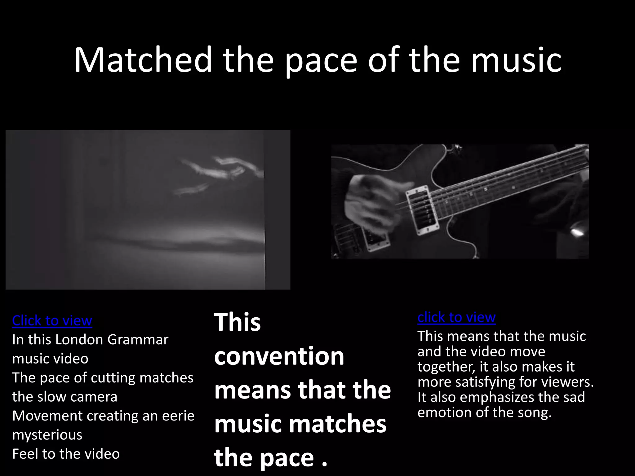 Matched the pace of the music
click to view
This means that the music
and the video move
together, it also makes it
more satisfying for viewers.
It also emphasizes the sad
emotion of the song.
This
convention
means that the
music matches
the pace .
Click to view
In this London Grammar
music video
The pace of cutting matches
the slow camera
Movement creating an eerie
mysterious
Feel to the video
 