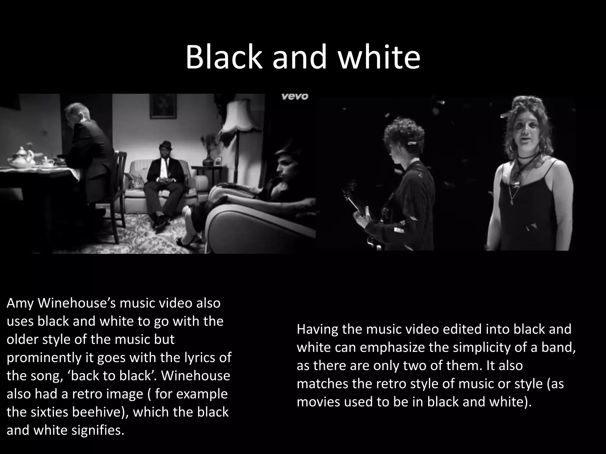 Black and white
Having the music video edited into black and
white can emphasize the simplicity of a band,
as there are only two of them. It also
matches the retro style of music or style (as
movies used to be in black and white).
Amy Winehouse’s music video also
uses black and white to go with the
older style of the music but
prominently it goes with the lyrics of
the song, ‘back to black’. Winehouse
also had a retro image ( for example
the sixties beehive), which the black
and white signifies.
 
