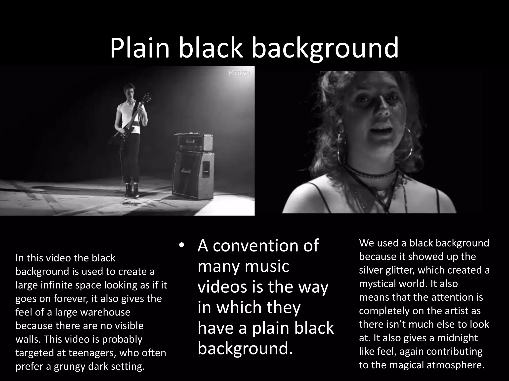 Plain black background
• A convention of
many music
videos is the way
in which they
have a plain black
background.
We used a black background
because it showed up the
silver glitter, which created a
mystical world. It also
means that the attention is
completely on the artist as
there isn’t much else to look
at. It also gives a midnight
like feel, again contributing
to the magical atmosphere.
In this video the black
background is used to create a
large infinite space looking as if it
goes on forever, it also gives the
feel of a large warehouse
because there are no visible
walls. This video is probably
targeted at teenagers, who often
prefer a grungy dark setting.
 