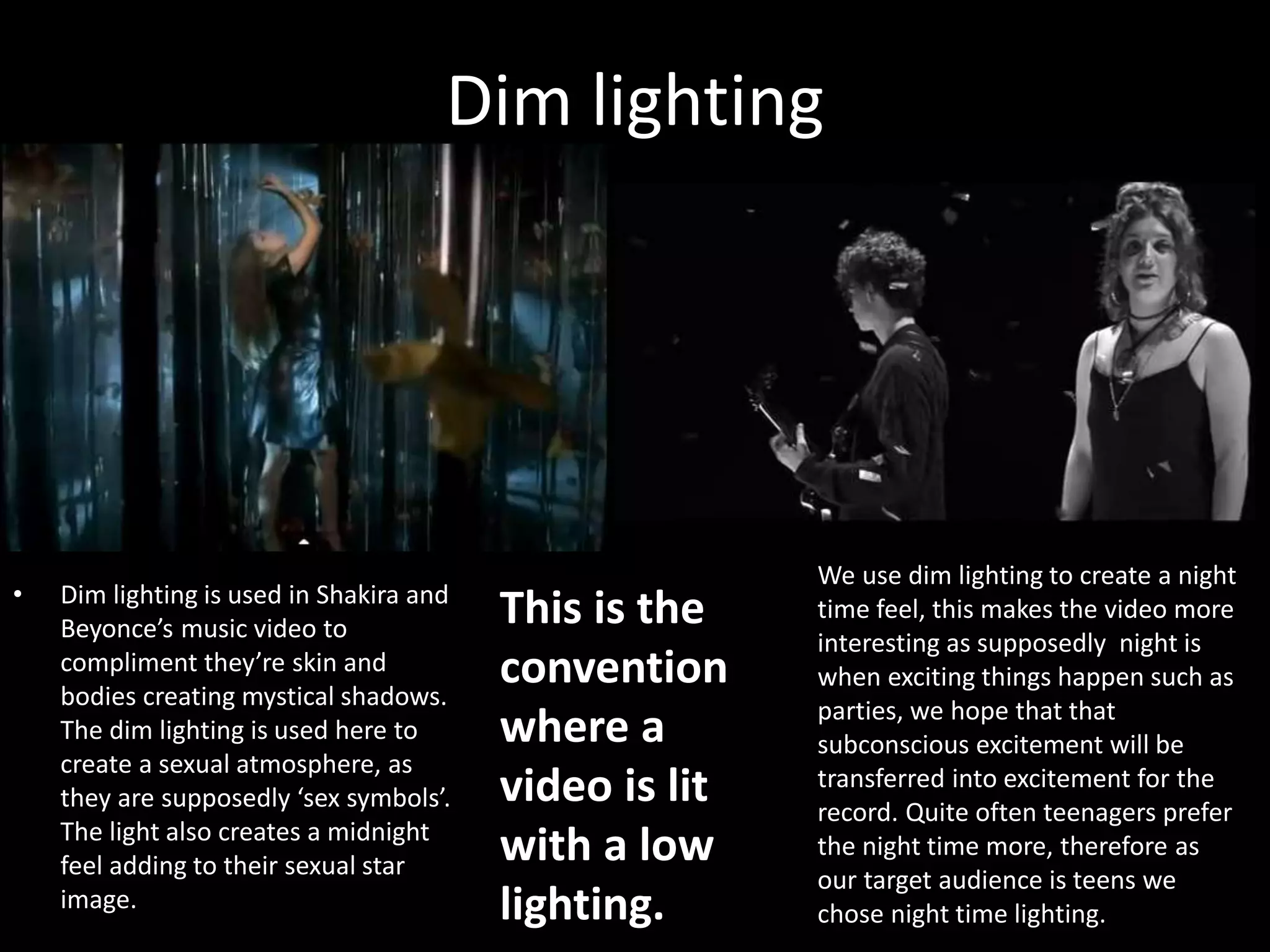 Dim lighting
• Dim lighting is used in Shakira and
Beyonce’s music video to
compliment they’re skin and
bodies creating mystical shadows.
The dim lighting is used here to
create a sexual atmosphere, as
they are supposedly ‘sex symbols’.
The light also creates a midnight
feel adding to their sexual star
image.
We use dim lighting to create a night
time feel, this makes the video more
interesting as supposedly night is
when exciting things happen such as
parties, we hope that that
subconscious excitement will be
transferred into excitement for the
record. Quite often teenagers prefer
the night time more, therefore as
our target audience is teens we
chose night time lighting.
This is the
convention
where a
video is lit
with a low
lighting.
 