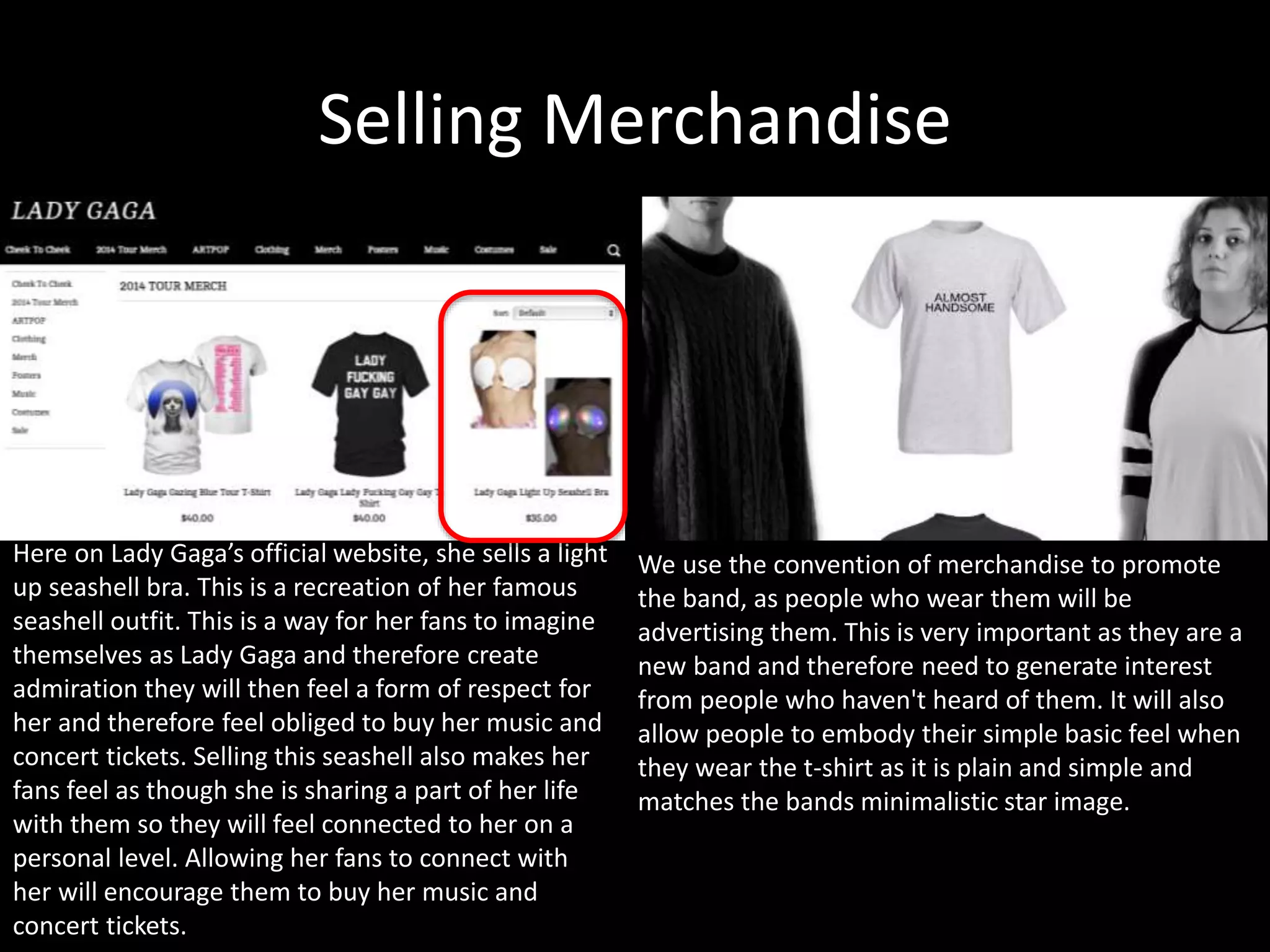 Selling Merchandise
Here on Lady Gaga’s official website, she sells a light
up seashell bra. This is a recreation of her famous
seashell outfit. This is a way for her fans to imagine
themselves as Lady Gaga and therefore create
admiration they will then feel a form of respect for
her and therefore feel obliged to buy her music and
concert tickets. Selling this seashell also makes her
fans feel as though she is sharing a part of her life
with them so they will feel connected to her on a
personal level. Allowing her fans to connect with
her will encourage them to buy her music and
concert tickets.
We use the convention of merchandise to promote
the band, as people who wear them will be
advertising them. This is very important as they are a
new band and therefore need to generate interest
from people who haven't heard of them. It will also
allow people to embody their simple basic feel when
they wear the t-shirt as it is plain and simple and
matches the bands minimalistic star image.
 