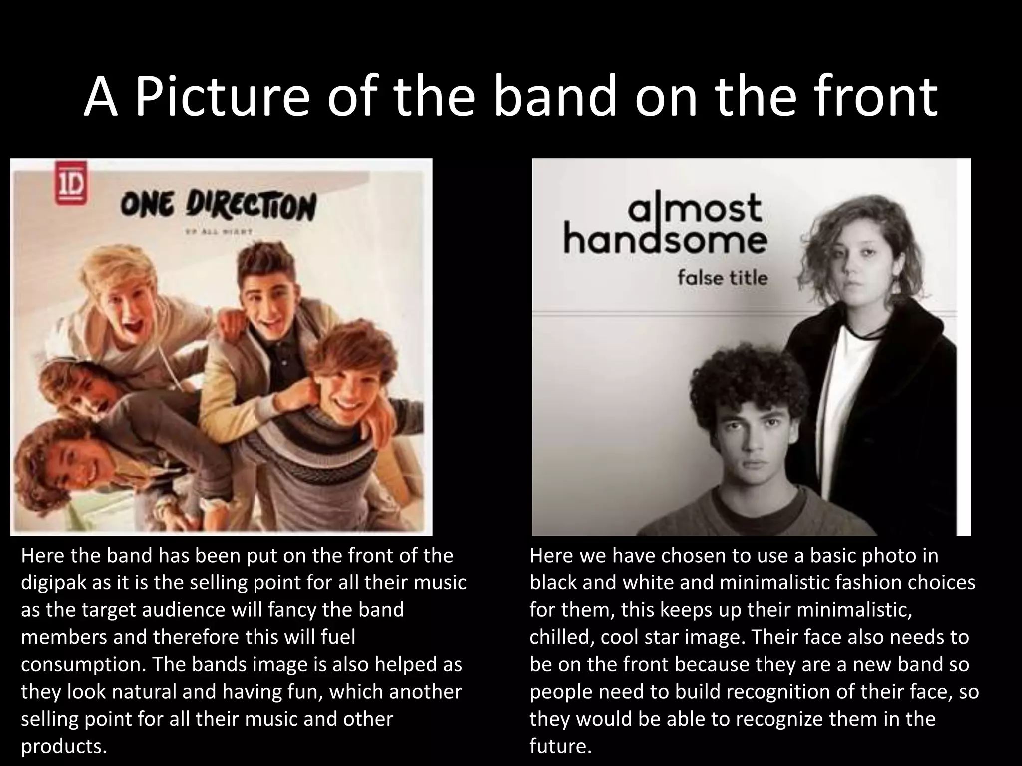 A Picture of the band on the front
Here the band has been put on the front of the
digipak as it is the selling point for all their music
as the target audience will fancy the band
members and therefore this will fuel
consumption. The bands image is also helped as
they look natural and having fun, which another
selling point for all their music and other
products.
Here we have chosen to use a basic photo in
black and white and minimalistic fashion choices
for them, this keeps up their minimalistic,
chilled, cool star image. Their face also needs to
be on the front because they are a new band so
people need to build recognition of their face, so
they would be able to recognize them in the
future.
 