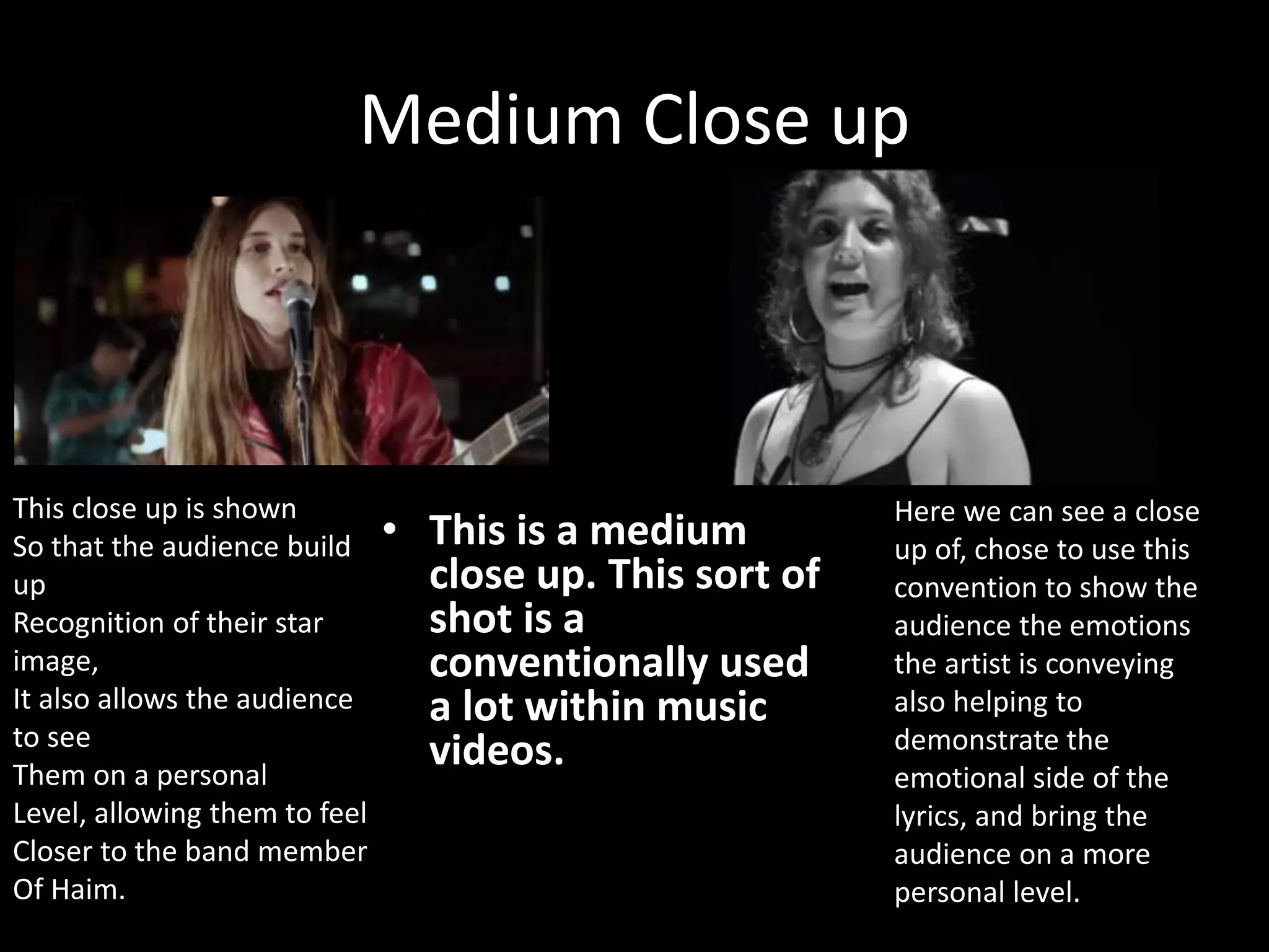 Medium Close up
• This is a medium
close up. This sort of
shot is a
conventionally used
a lot within music
videos.
Here we can see a close
up of, chose to use this
convention to show the
audience the emotions
the artist is conveying
also helping to
demonstrate the
emotional side of the
lyrics, and bring the
audience on a more
personal level.
This close up is shown
So that the audience build
up
Recognition of their star
image,
It also allows the audience
to see
Them on a personal
Level, allowing them to feel
Closer to the band member
Of Haim.
 