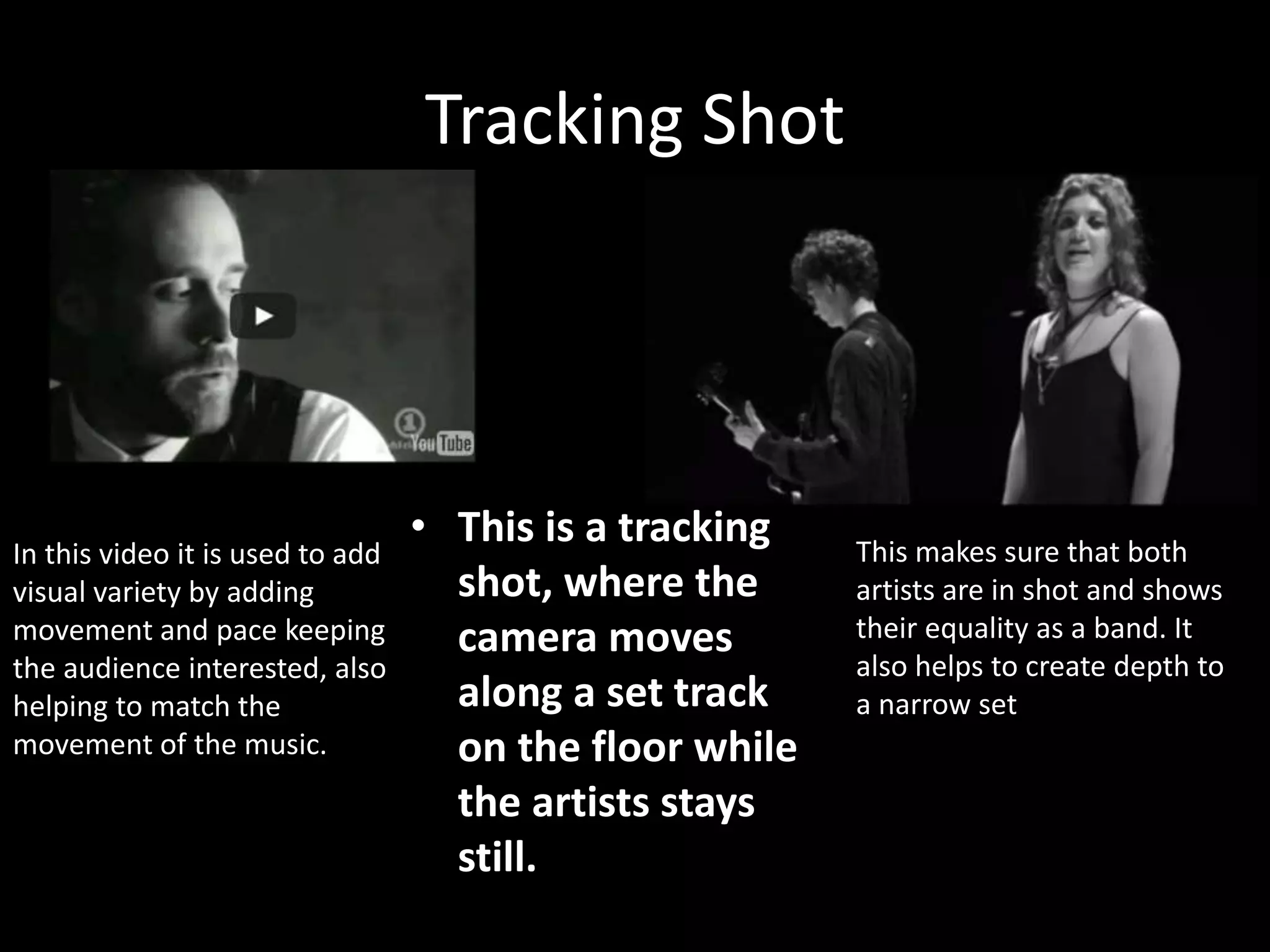 Tracking Shot
• This is a tracking
shot, where the
camera moves
along a set track
on the floor while
the artists stays
still.
In this video it is used to add
visual variety by adding
movement and pace keeping
the audience interested, also
helping to match the
movement of the music.
This makes sure that both
artists are in shot and shows
their equality as a band. It
also helps to create depth to
a narrow set
 