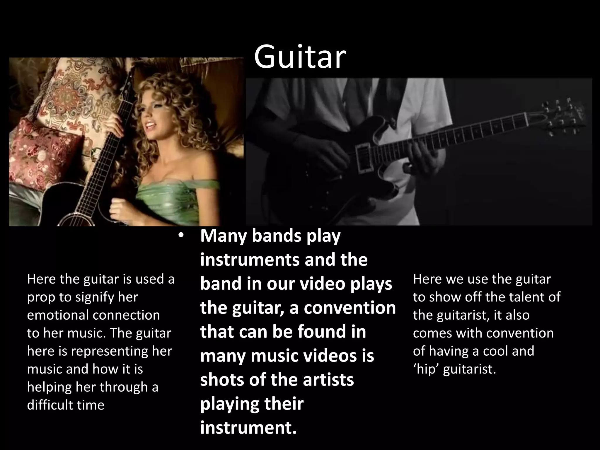 Guitar
• Many bands play
instruments and the
band in our video plays
the guitar, a convention
that can be found in
many music videos is
shots of the artists
playing their
instrument.
Here the guitar is used a
prop to signify her
emotional connection
to her music. The guitar
here is representing her
music and how it is
helping her through a
difficult time
Here we use the guitar
to show off the talent of
the guitarist, it also
comes with convention
of having a cool and
‘hip’ guitarist.
 