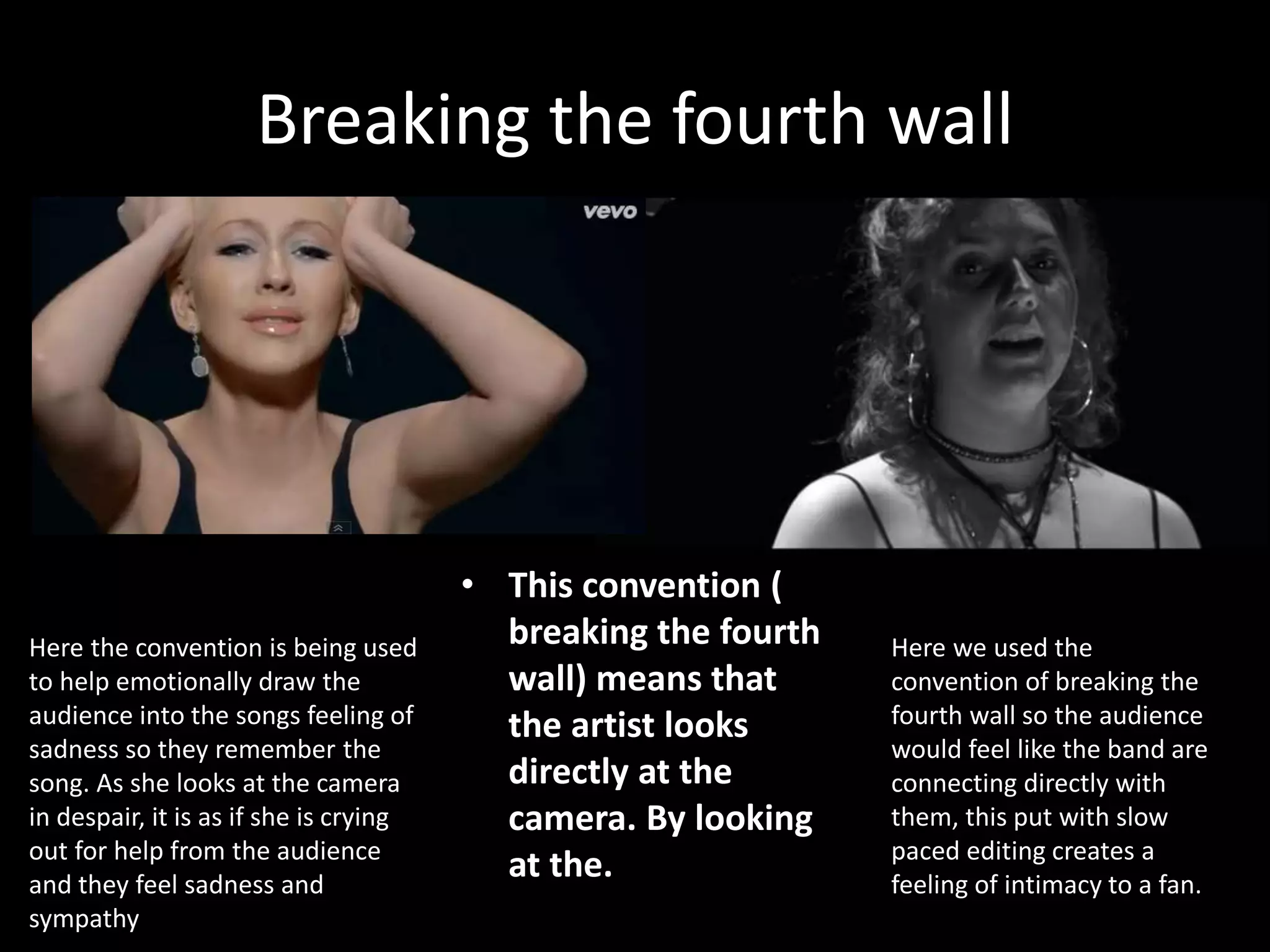 Breaking the fourth wall
• This convention (
breaking the fourth
wall) means that
the artist looks
directly at the
camera. By looking
at the.
Here we used the
convention of breaking the
fourth wall so the audience
would feel like the band are
connecting directly with
them, this put with slow
paced editing creates a
feeling of intimacy to a fan.
Here the convention is being used
to help emotionally draw the
audience into the songs feeling of
sadness so they remember the
song. As she looks at the camera
in despair, it is as if she is crying
out for help from the audience
and they feel sadness and
sympathy
 