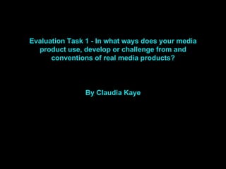 Evaluation Task 1 - In what ways does your media
product use, develop or challenge from and
conventions of real media products?
By Claudia Kaye
 