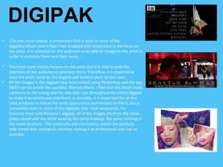 DIGIPAK
• Like pop music videos, a convention that is seen in many of the
digipaks/album covers that I had analyzed and researched, is the focus on
the artist. It is essential for the audience to be able to recognize the artist in
order to promote them and their music.
• The front cover mainly focuses on the artist and it is vital to grab the
attention of the audience to promote them. Therefore, it is essential to
have the artist name be the biggest and boldest piece of text seen.
• All the images in the digipak have been edited using Photoshop and the app
VSCO cam to create the youthful, filtered effects. I find that this finish really
conforms to the young and hip vibe that runs throughout the entire digipak
to make it as continuous and fluent as possible. It is important for all the
print products to follow the same appearance and formats as this is also a
convention seen in many of the digipaks that I had researched. For
instance, here with Rihanna’s digipak, all of the images are from the same
photo shoot with the artist wearing the same makeup, the same clothing in
the same locations. This continuity and consistency within the products
help create that synergistic element making it as professional and real as
possible.
 