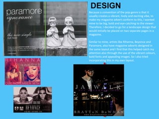 Because a convention of the pop genre is that it
usually creates a vibrant, lively and exciting vibe, to
make my magazine advert conform to this, I wanted
mine to be big, bold and eye-catching to the viewer.
Therefore, I decided to go for a landscape design that
would initially be placed on two separate pages in a
magazine.
Similar to mine, artists like Rihanna, Beyonce and
Paramore, also have magazine adverts designed in
the same layout and I find that this helped catch my
attention also through the use of the vibrant colours,
bold fonts and appealing images. So I also tried
incorporating this in my own layout.
DESIGN
 
