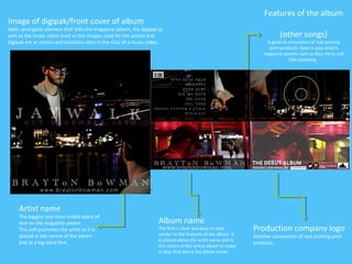 Features of the album
(other songs)
A general convention of real existing
print products. Seen in pop artist’s
magazine adverts such as Katy Perry and
Ellie Goulding.
Production company logo
Another convention of real existing print
products.
Artist name
The biggest and most visible piece of
text on the magazine advert.
This self promotes the artist as it is
placed in the centre of the advert
and at a big sized font.
Album name
The font is clear and easy to read
similar to the features of the album. It
is placed above the artist name and in
the centre of the entire advert to make
it clear that this is the album name.
Image of digipak/front cover of album
Adds synergistic element that links the magazine advert, the digipak as
well as the music video itself as the images used for the advert and
digipak are at scenes and locations seen in the clips of a music video.
 