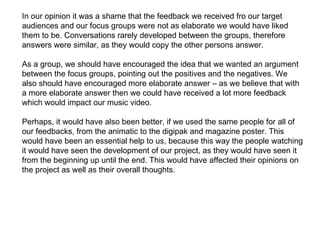 In our opinion it was a shame that the feedback we received fro our target audiences and our focus groups were not as elaborate we would have liked them to be. Conversations rarely developed between the groups, therefore answers were similar, as they would copy the other persons answer.  As a group, we should have encouraged the idea that we wanted an argument between the focus groups, pointing out the positives and the negatives. We also should have encouraged more elaborate answer – as we believe that with a more elaborate answer then we could have received a lot more feedback which would impact our music video.  Perhaps, it would have also been better, if we used the same people for all of our feedbacks, from the animatic to the digipak and magazine poster. This would have been an essential help to us, because this way the people watching it would have seen the development of our project, as they would have seen it from the beginning up until the end. This would have affected their opinions on the project as well as their overall thoughts.  