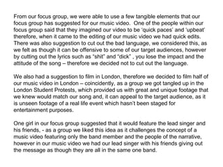 From our focus group, we were able to use a few tangible elements that our focus group has suggested for our music video.  One of the people within our focus group said that they imagined our video to be ‘quick paces’ and ‘upbeat’ therefore, when it came to the editing of our music video we had quick edits. There was also suggestion to cut out the bad language, we considered this, as we felt as though it can be offensive to some of our target audiences, however by cutting out the lyrics such as “shit” and “dick” , you lose the impact and the attitude of the song – therefore we decided not to cut out the language.  We also had a suggestion to film in London, therefore we decided to film half of our music video in London – coincidently, as a group we got tangled up in the London Student Protests, which provided us with great and unique footage that we knew would match our song and, it can appeal to the target audience, as it is unseen footage of a real life event which hasn’t been staged for entertainment purposes.  One girl in our focus group suggested that it would feature the lead singer and his friends, - as a group we liked this idea as it challenges the concept of a music video featuring only the band member and the people of the narrative, however in our music video we had our lead singer with his friends giving out the message as though they are all in the same one band.  