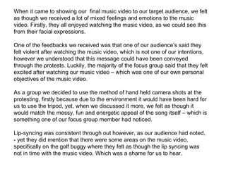 When it came to showing our  final music video to our target audience, we felt as though we received a lot of mixed feelings and emotions to the music video. Firstly, they all enjoyed watching the music video, as we could see this from their facial expressions.  One of the feedbacks we received was that one of our audience’s said they felt violent after watching the music video, which is not one of our intentions, however we understood that this message could have been conveyed through the protests. Luckily, the majority of the focus group said that they felt excited after watching our music video – which was one of our own personal objectives of the music video.  As a group we decided to use the method of hand held camera shots at the protesting, firstly because due to the environment it would have been hard for us to use the tripod, yet, when we discussed it more, we felt as though it would match the messy, fun and energetic appeal of the song itself – which is something one of our focus group member had noticed.  Lip-syncing was consistent through out however, as our audience had noted, - yet they did mention that there were some areas on the music video, specifically on the golf buggy where they felt as though the lip syncing was not in time with the music video. Which was a shame for us to hear.  