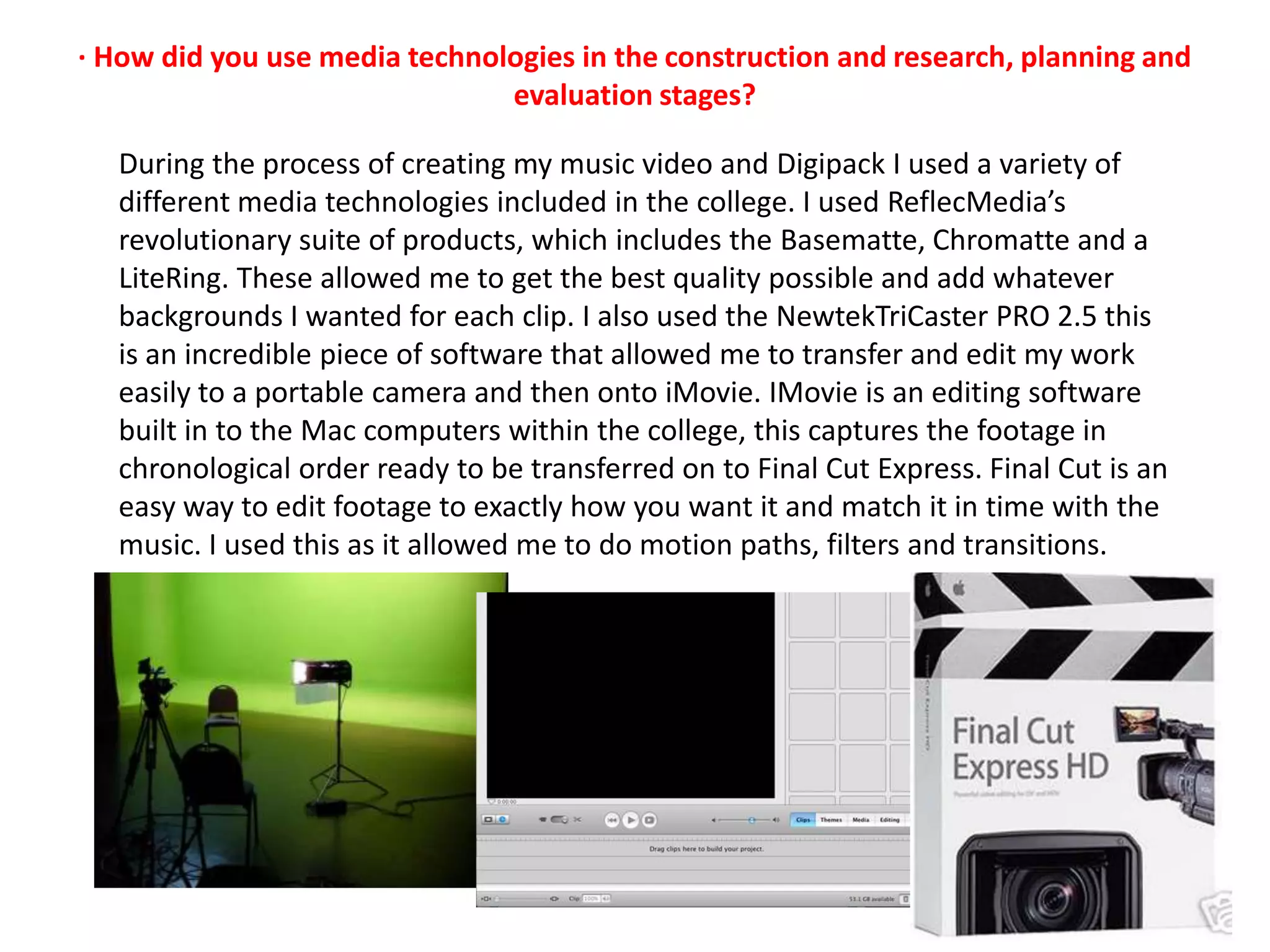· How did you use media technologies in the construction and research, planning and evaluation stages?During the process of creating my music video and Digipack I used a variety of different media technologies included in the college. I used ReflecMedia’s revolutionary suite of products, which includes the Basematte, Chromatte and a LiteRing. These allowed me to get the best quality possible and add whatever backgrounds I wanted for each clip. I also used the NewtekTriCaster PRO 2.5 this is an incredible piece of software that allowed me to transfer and edit my work easily to a portable camera and then onto iMovie. IMovie is an editing software built in to the Mac computers within the college, this captures the footage in chronological order ready to be transferred on to Final Cut Express. Final Cut is an easy way to edit footage to exactly how you want it and match it in time with the music. I used this as it allowed me to do motion paths, filters and transitions.