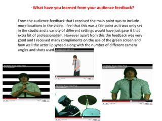 · What have you learned from your audience feedback? From the audience feedback that I received the main point was to include more locations in the video, I feel that this was a fair point as it was only set in the studio and a variety of different settings would have just gave it that extra bit of professionalism. However apart from this the feedback was very good and I received many compliments on the use of the green screen and how well the actor lip synced along with the number of different camera angles and shots used. 