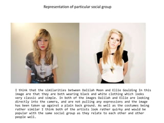 Representation of particular social group I think that the similarities between Dalilah Moon and Ellie Goulding In this image are that they are both wearing black and white clothing which looks very classic and simple. In both of the images Dalilah and Ellie are looking directly into the camera, and are not pulling any expressions and the image has been taken up against a plain back ground. As well as the costumes being rather similar I think both of the artists look rather quirky and would be popular with the same social group as they relate to each other and other people well. 