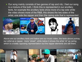  Our song mainly consists of two genres of rap and rnb, I feel our song
     is a mixture of the both, I think this is represented in our ancillary
     texts, for example the ancillary texts show more of a rap side while
     the video shows more of the R&B, this shows the two sides of the
     artist, one side the rapper and then the caring side that is represented
     in the video




Above are our ancillary texts and below are our music video, the texts above portray
our artist as a rapper, more “street”, while below it shows the artist “st” as caring
which is a totally opposing representation but the rapper elements are still there.
 