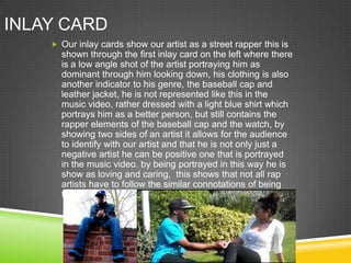 INLAY CARD
     Our inlay cards show our artist as a street rapper this is
      shown through the first inlay card on the left where there
      is a low angle shot of the artist portraying him as
      dominant through him looking down, his clothing is also
      another indicator to his genre, the baseball cap and
      leather jacket, he is not represented like this in the
      music video, rather dressed with a light blue shirt which
      portrays him as a better person, but still contains the
      rapper elements of the baseball cap and the watch, by
      showing two sides of an artist it allows for the audience
      to identify with our artist and that he is not only just a
      negative artist he can be positive one that is portrayed
      in the music video. by being portrayed in this way he is
      show as loving and caring, this shows that not all rap
      artists have to follow the similar connotations of being
      tough as they can also be caring as well.
 