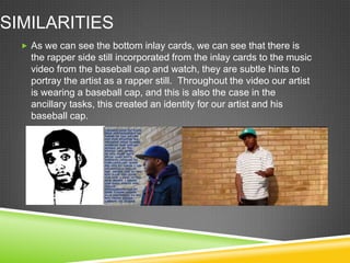 SIMILARITIES
   As we can see the bottom inlay cards, we can see that there is
    the rapper side still incorporated from the inlay cards to the music
    video from the baseball cap and watch, they are subtle hints to
    portray the artist as a rapper still. Throughout the video our artist
    is wearing a baseball cap, and this is also the case in the
    ancillary tasks, this created an identity for our artist and his
    baseball cap.
 