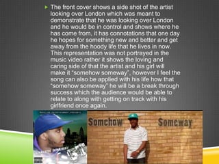  The front cover shows a side shot of the artist
  looking over London which was meant to
  demonstrate that he was looking over London
  and he would be in control and shows where he
  has come from, it has connotations that one day
  he hopes for something new and better and get
  away from the hoody life that he lives in now.
  This representation was not portrayed in the
  music video rather it shows the loving and
  caring side of that the artist and his girl will
  make it “somehow someway”, however I feel the
  song can also be applied with his life how that
  “somehow someway” he will be a break through
  success which the audience would be able to
  relate to along with getting on track with his
  girlfriend once again.
 