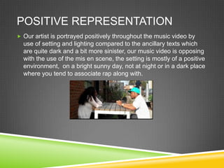 POSITIVE REPRESENTATION
 Our artist is portrayed positively throughout the music video by
  use of setting and lighting compared to the ancillary texts which
  are quite dark and a bit more sinister, our music video is opposing
  with the use of the mis en scene, the setting is mostly of a positive
  environment, on a bright sunny day, not at night or in a dark place
  where you tend to associate rap along with.
 