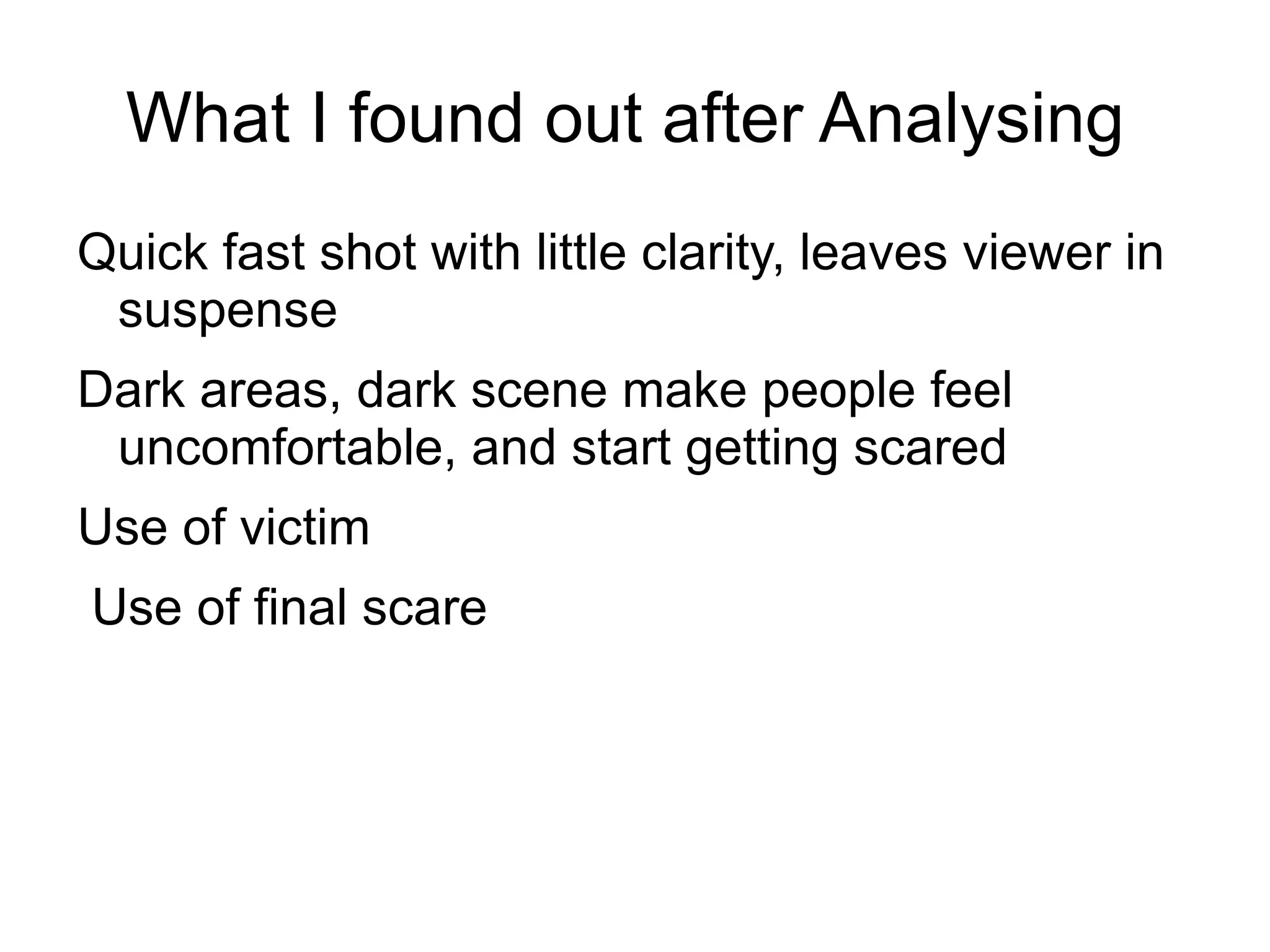 What I found out after Analysing
Quick fast shot with little clarity, leaves viewer in
 suspense
Dark areas, dark scene make people feel
 uncomfortable, and start getting scared
Use of victim
Use of final scare
 