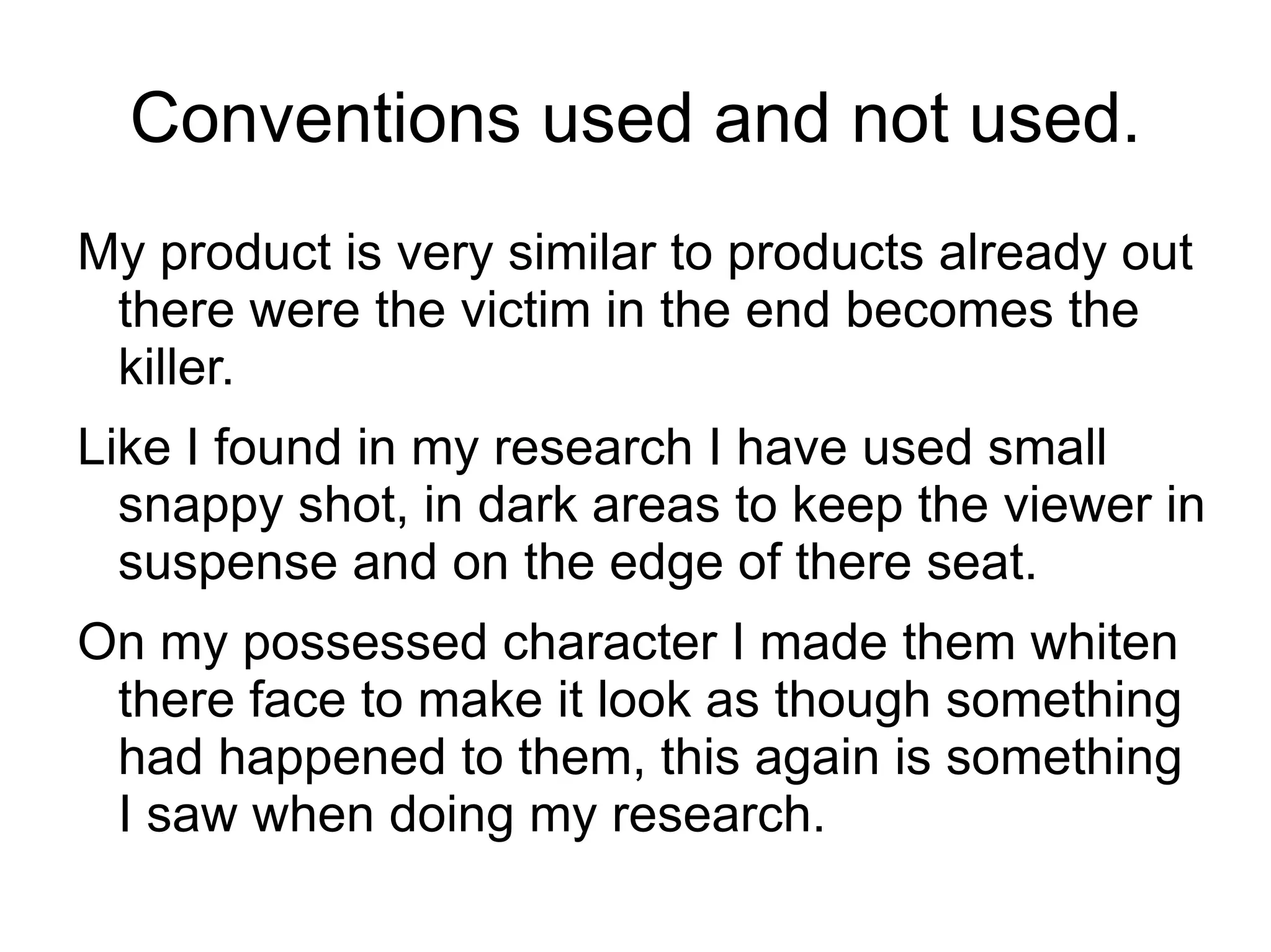 Conventions used and not used.
My product is very similar to products already out
 there were the victim in the end becomes the
 killer.
Like I found in my research I have used small
  snappy shot, in dark areas to keep the viewer in
  suspense and on the edge of there seat.
On my possessed character I made them whiten
 there face to make it look as though something
 had happened to them, this again is something
 I saw when doing my research.
 