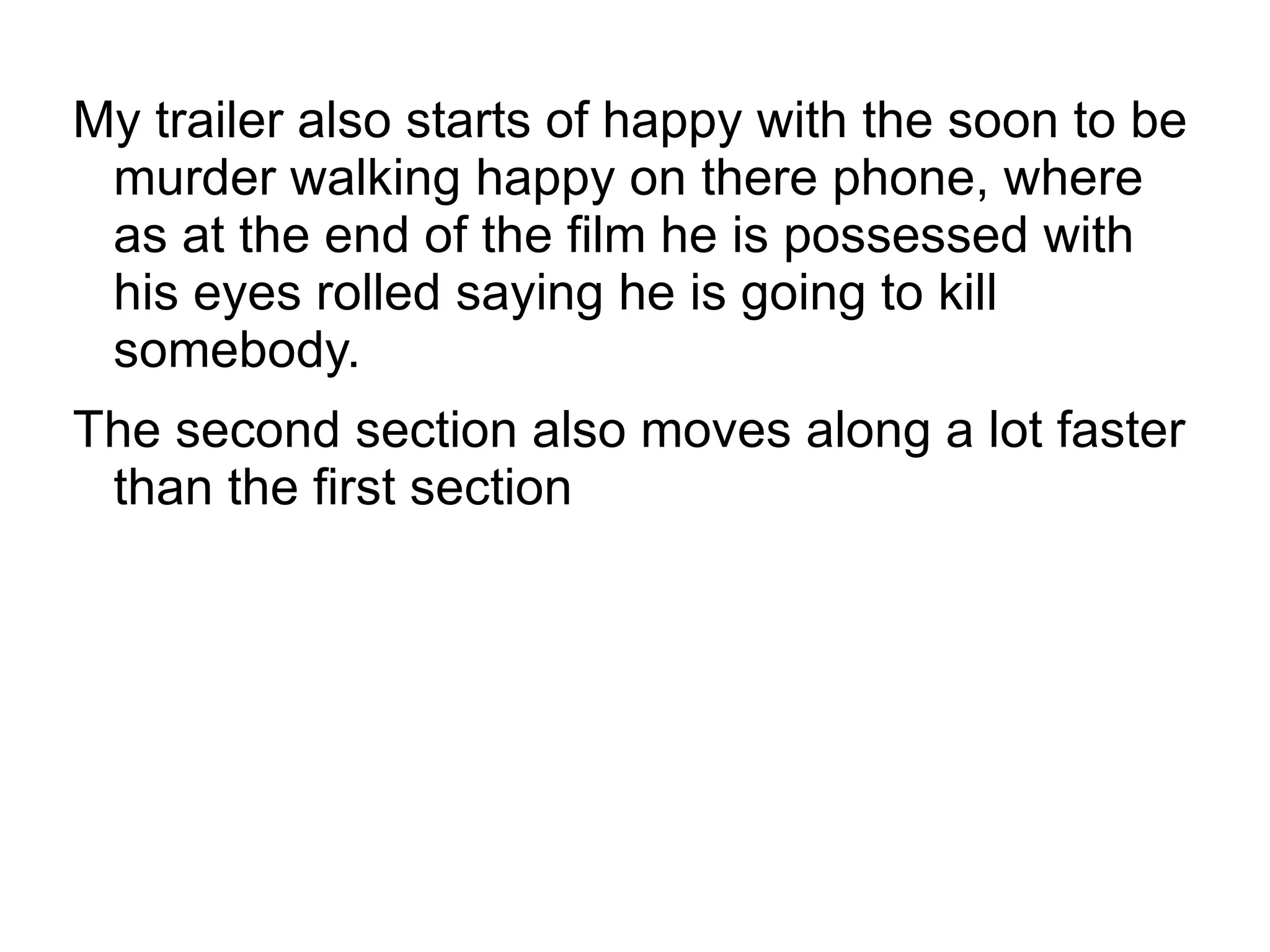 My trailer also starts of happy with the soon to be
 murder walking happy on there phone, where
 as at the end of the film he is possessed with
 his eyes rolled saying he is going to kill
 somebody.
The second section also moves along a lot faster
 than the first section
 