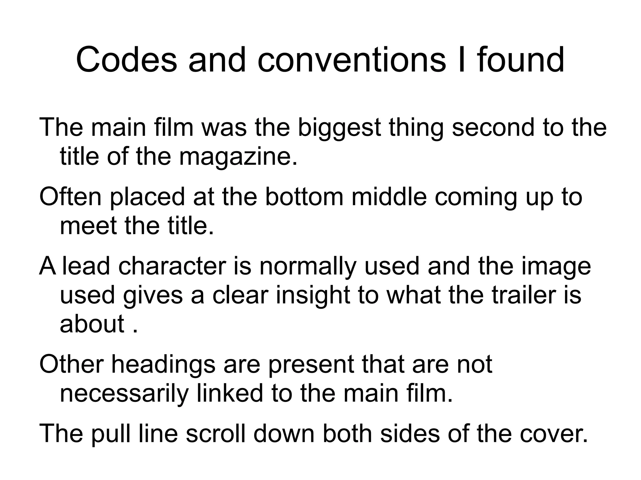 Codes and conventions I found
The main film was the biggest thing second to the
 title of the magazine.
Often placed at the bottom middle coming up to
 meet the title.
A lead character is normally used and the image
  used gives a clear insight to what the trailer is
  about .
Other headings are present that are not
 necessarily linked to the main film.
The pull line scroll down both sides of the cover.
 