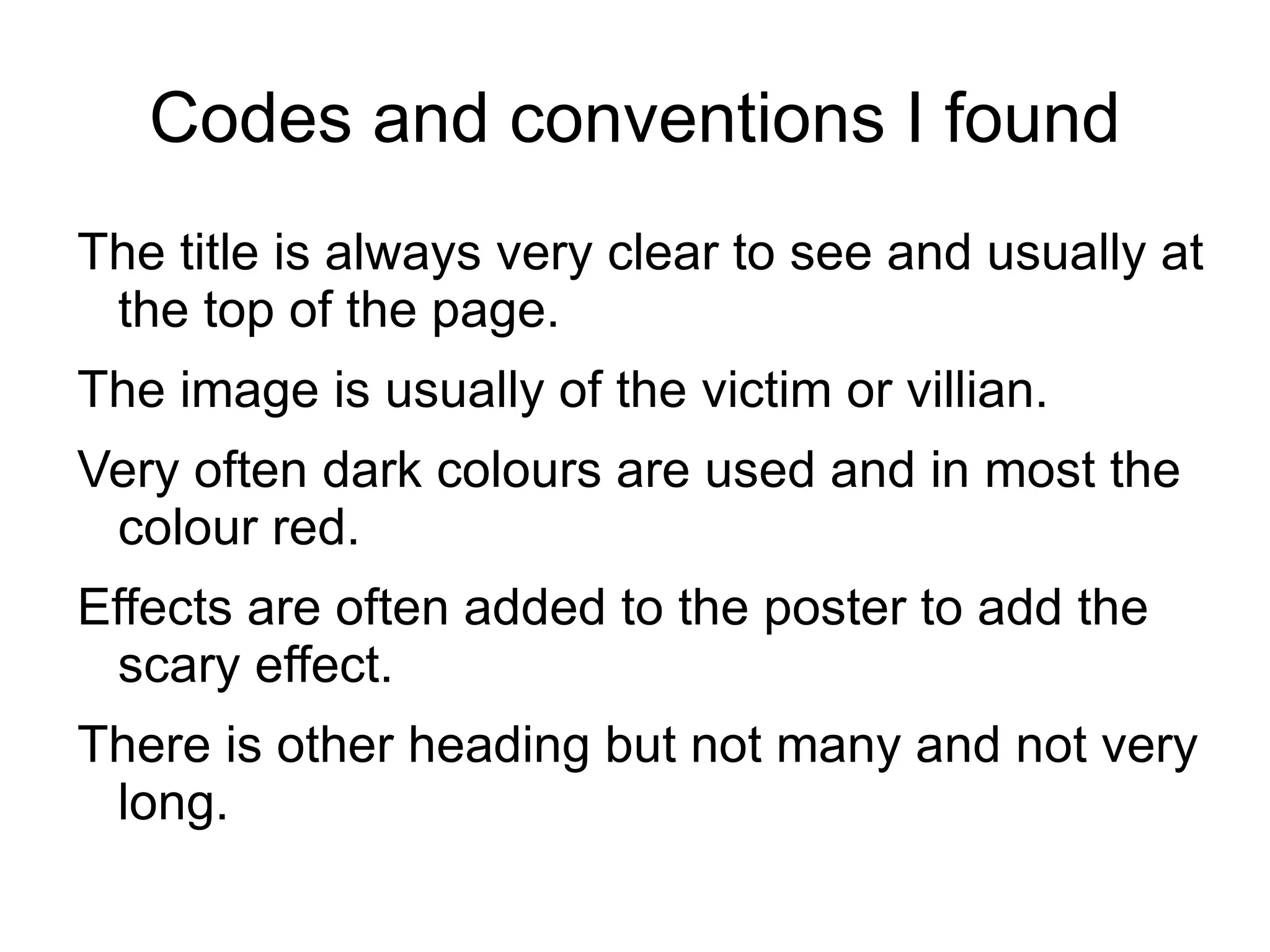 Codes and conventions I found
The title is always very clear to see and usually at
 the top of the page.
The image is usually of the victim or villian.
Very often dark colours are used and in most the
 colour red.
Effects are often added to the poster to add the
 scary effect.
There is other heading but not many and not very
 long.
 