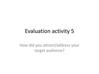 Evaluation activity 5
How did you attract/address your
target audience?
 