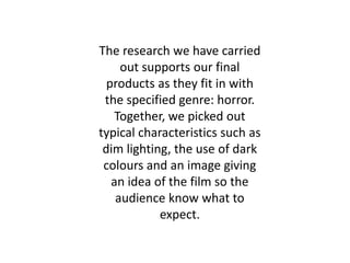 The research we have carried
out supports our final
products as they fit in with
the specified genre: horror.
Together, we picked out
typical characteristics such as
dim lighting, the use of dark
colours and an image giving
an idea of the film so the
audience know what to
expect.
 