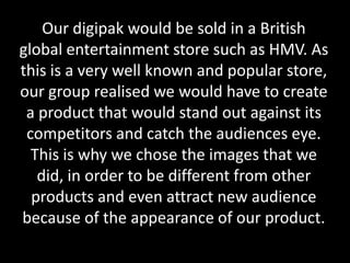 Our digipak would be sold in a British
global entertainment store such as HMV. As
this is a very well known and popular store,
our group realised we would have to create
a product that would stand out against its
competitors and catch the audiences eye.
This is why we chose the images that we
did, in order to be different from other
products and even attract new audience
because of the appearance of our product.
 
