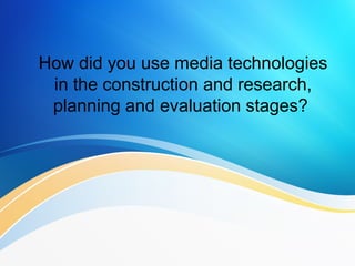 How did you use media technologies
in the construction and research,
planning and evaluation stages?
 