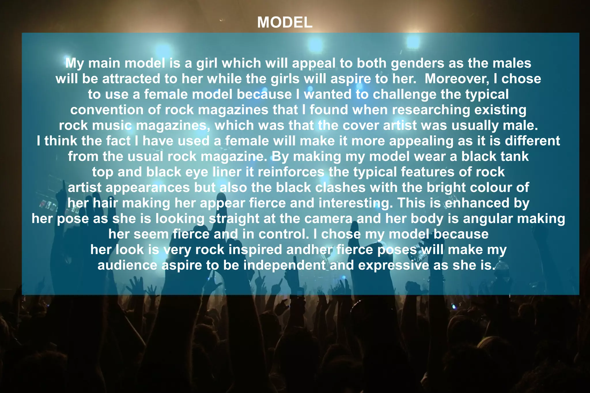 MODEL
My main model is a girl which will appeal to both genders as the males
will be attracted to her while the girls will aspire to her. Moreover, I chose
to use a female model because I wanted to challenge the typical
convention of rock magazines that I found when researching existing
rock music magazines, which was that the cover artist was usually male.
I think the fact I have used a female will make it more appealing as it is different
from the usual rock magazine. By making my model wear a black tank
top and black eye liner it reinforces the typical features of rock
artist appearances but also the black clashes with the bright colour of
her hair making her appear fierce and interesting. This is enhanced by
her pose as she is looking straight at the camera and her body is angular making
her seem fierce and in control. I chose my model because
her look is very rock inspired andher fierce poses will make my
audience aspire to be independent and expressive as she is.
 