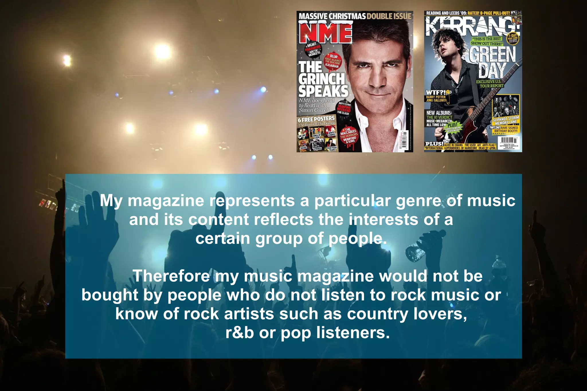 My magazine represents a particular genre of music
and its content reflects the interests of a
certain group of people.
Therefore my music magazine would not be
bought by people who do not listen to rock music or
know of rock artists such as country lovers,
r&b or pop listeners.
 