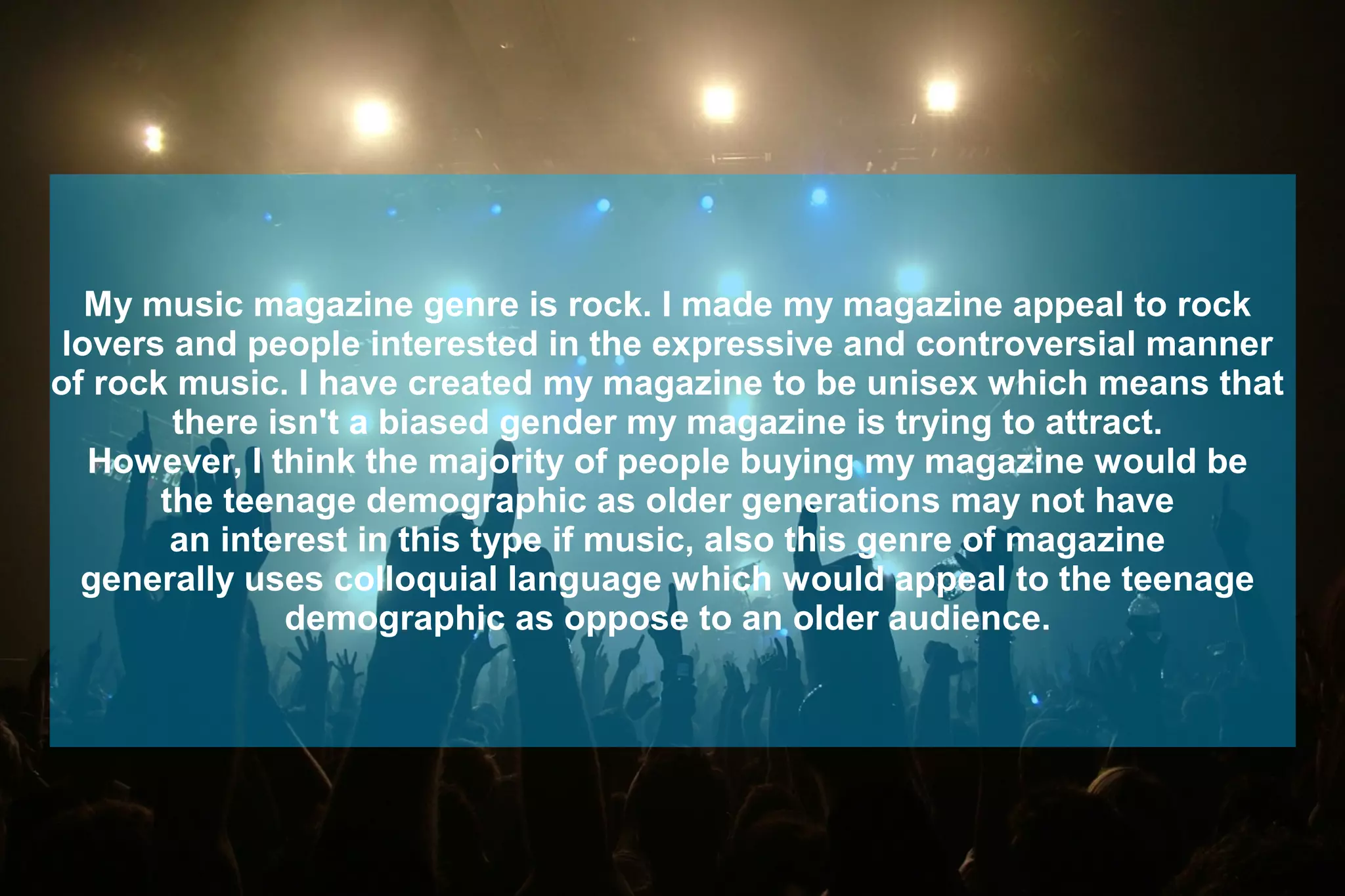 My music magazine genre is rock. I made my magazine appeal to rock
lovers and people interested in the expressive and controversial manner
of rock music. I have created my magazine to be unisex which means that
there isn't a biased gender my magazine is trying to attract.
However, I think the majority of people buying my magazine would be
the teenage demographic as older generations may not have
an interest in this type if music, also this genre of magazine
generally uses colloquial language which would appeal to the teenage
demographic as oppose to an older audience.
 