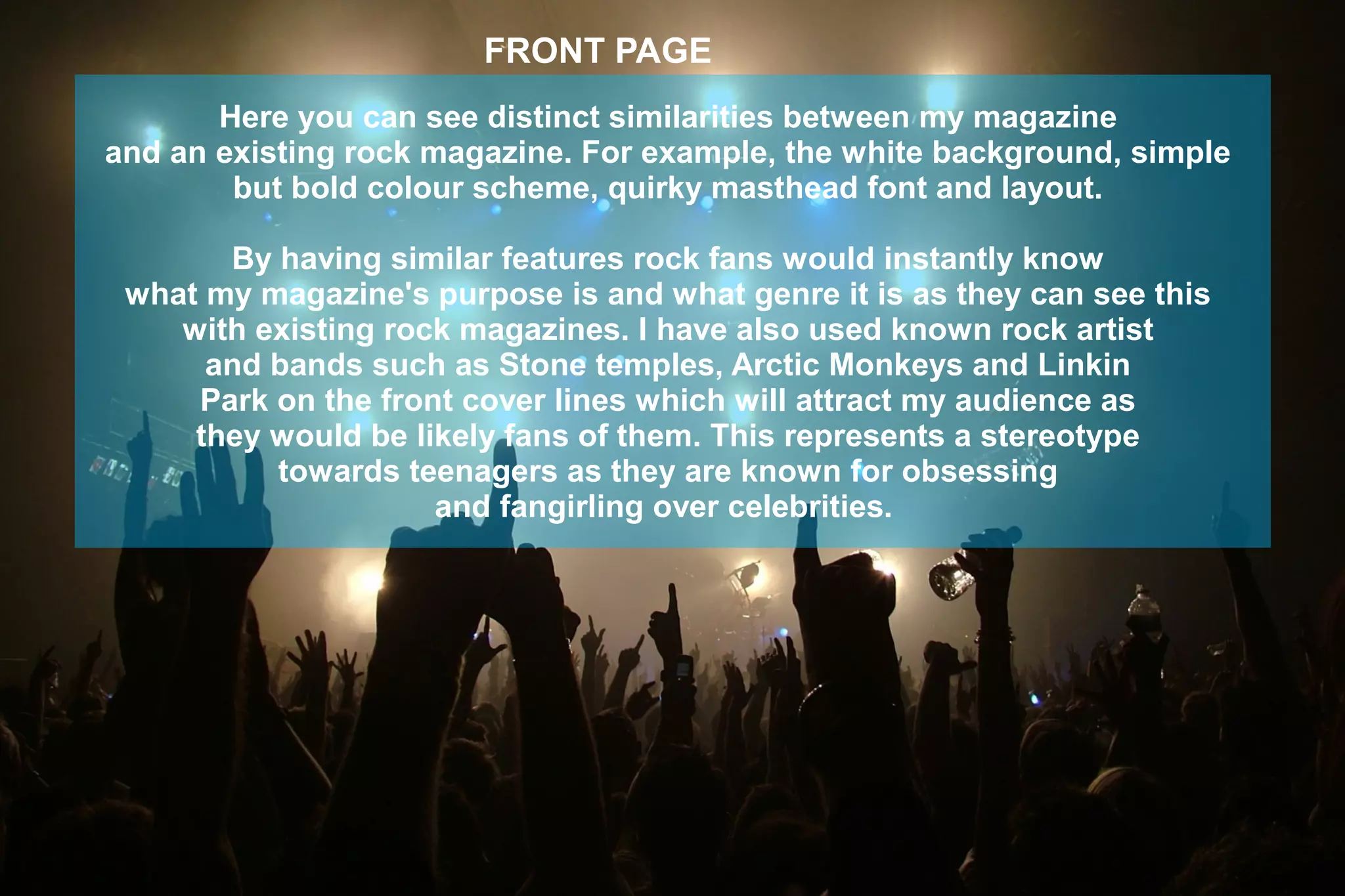 FRONT PAGE
Here you can see distinct similarities between my magazine
and an existing rock magazine. For example, the white background, simple
but bold colour scheme, quirky masthead font and layout.
By having similar features rock fans would instantly know
what my magazine's purpose is and what genre it is as they can see this
with existing rock magazines. I have also used known rock artist
and bands such as Stone temples, Arctic Monkeys and Linkin
Park on the front cover lines which will attract my audience as
they would be likely fans of them. This represents a stereotype
towards teenagers as they are known for obsessing
and fangirling over celebrities.
 