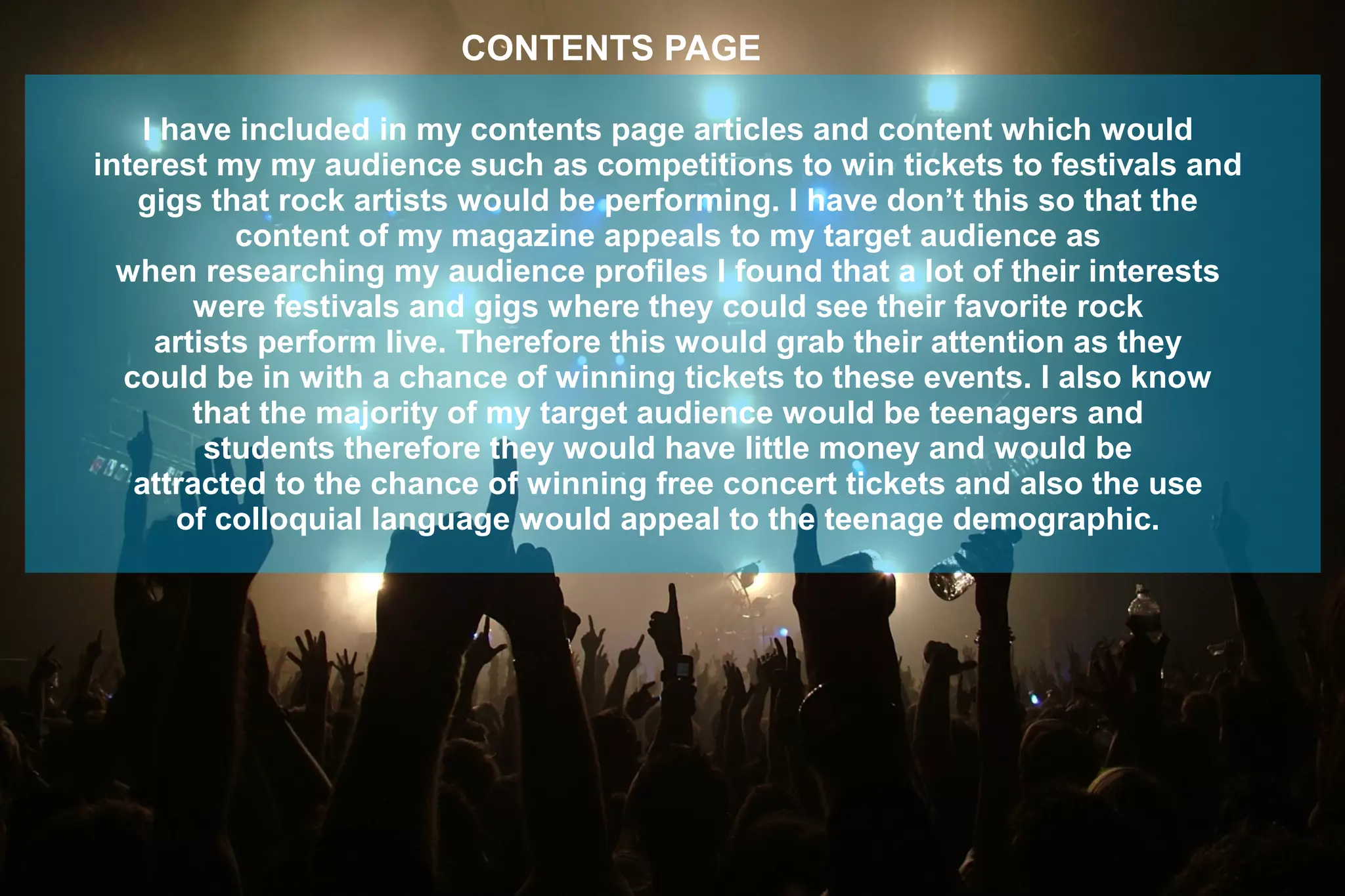 I have included in my contents page articles and content which would
interest my my audience such as competitions to win tickets to festivals and
gigs that rock artists would be performing. I have don’t this so that the
content of my magazine appeals to my target audience as
when researching my audience profiles I found that a lot of their interests
were festivals and gigs where they could see their favorite rock
artists perform live. Therefore this would grab their attention as they
could be in with a chance of winning tickets to these events. I also know
that the majority of my target audience would be teenagers and
students therefore they would have little money and would be
attracted to the chance of winning free concert tickets and also the use
of colloquial language would appeal to the teenage demographic.
CONTENTS PAGE
 