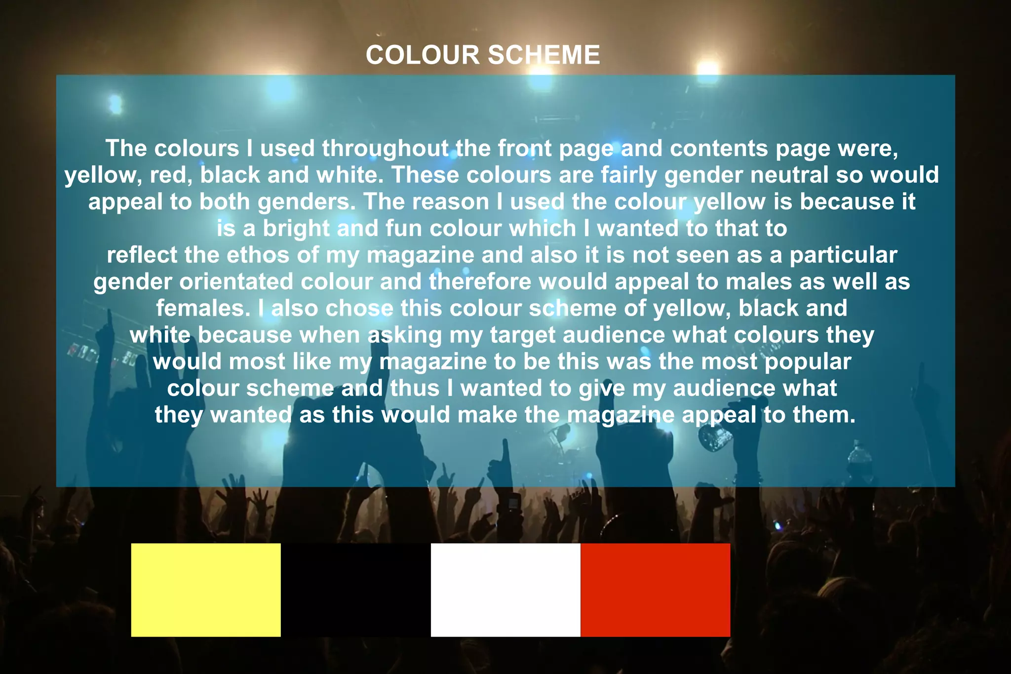 The colours I used throughout the front page and contents page were,
yellow, red, black and white. These colours are fairly gender neutral so would
appeal to both genders. The reason I used the colour yellow is because it
is a bright and fun colour which I wanted to that to
reflect the ethos of my magazine and also it is not seen as a particular
gender orientated colour and therefore would appeal to males as well as
females. I also chose this colour scheme of yellow, black and
white because when asking my target audience what colours they
would most like my magazine to be this was the most popular
colour scheme and thus I wanted to give my audience what
they wanted as this would make the magazine appeal to them.
COLOUR SCHEME
 