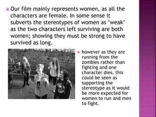  Our film mainly represents women, as all the
characters are female. In some sense it
subverts the stereotypes of women as ‘weak’
as the two characters left surviving are both
women; showing they must be strong to have
survived as long.
 however as they are
running from the
zombies rather than
fighting and one
character dies, this
could be seen as
supporting the
stereotype as it would
be more expected for
women to run and men
to fight.
 
