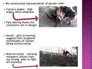  We constructed representation of gender with:
 Camera angles – high
angles show weakness
 Fast editing shows the
characters are in danger
 Sound – girls screaming
suggests fear (supports
stereotypes of women
being scared easily)
 Mise-en-scene – carrying
weaponry (shows they
are strong, able to fight
off enemies)
 