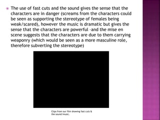  The use of fast cuts and the sound gives the sense that the
characters are in danger (screams from the characters could
be seen as supporting the stereotype of females being
weak/scared), however the music is dramatic but gives the
sense that the characters are powerful –and the mise en
scene suggests that the characters are due to them carrying
weaponry (which would be seen as a more masculine role,
therefore subverting the stereotype)
Clips from our film showing fast cuts &
the sound/music.
 