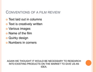 CONVENTIONS OF A FILM REVIEW
 Text laid out in columns
 Text is creatively written
 Various images
 Name of the film
 Quirky design
 Numbers in corners
AGAIN WE THOUGHT IT WOULD BE NECESSARY TO RESEARCH
INTO EXISTING PRODUCTS ON THE MARKET TO GIVE US AN
IDEA.
 