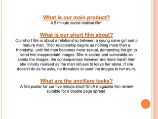 What is our main product?
A 5 minute social realism film.
What is our short film about?
Our short film is about a relationship between a young naive girl and a
mature man. Their relationship begins as nothing more than a
friendship, until the man becomes more sexual, demanding the girl to
send him inappropriate images. She is scared and vulnerable so
sends the images, the consequences however are more harsh then
she initially realised as the man refuses to leave her alone. If she
doesn’t do as he asks, he threatens to send the images to her mum.
What are the ancillary tasks?
A film poster for our five minute short film A magazine film review
suitable for a double page spread.
 