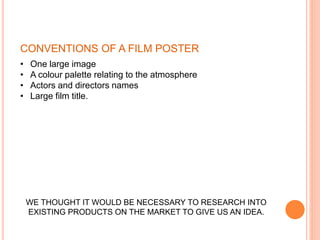 • One large image
• A colour palette relating to the atmosphere
• Actors and directors names
• Large film title.
WE THOUGHT IT WOULD BE NECESSARY TO RESEARCH INTO
EXISTING PRODUCTS ON THE MARKET TO GIVE US AN IDEA.
CONVENTIONS OF A FILM POSTER
 