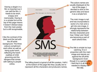 Having a slogan in a
film is important as it
can sell the film, it
needs to be short,
snappy and
memorable. Having it
in a simple font at the
top of the page means
it doesn’t distract away
from the main poster
but is still recognisable.
The actors names are
usually displayed at the
top of the page, I
decided to stick to the
generic idea and leave
it as a simple font.
The main image is red
and has incorporated a
vector of a man and a
girl into one image, it
strongly represents the
relationship between
the two characters and
how ‘Chloe’ and ‘Scott’
are becoming a part of
each others lives.
The title is simple but eye
catching. It is in
proportion with the main
image and stands out
against the off white
background. Even
though it is a generic font
I feel that it is all that is
needed to display the
film title.
The billing board is typical of all film posters, I left it
at the bottom of the page like they usually are to
represent all the characters and producers names.
I like the contrast of the
black and the red with
the off white
background. The three
colours compliment
each other as well as
being quite harsh,
reflecting the harsh
realities of child
grooming and the
dangers that comes
with talking to people
online.
 
