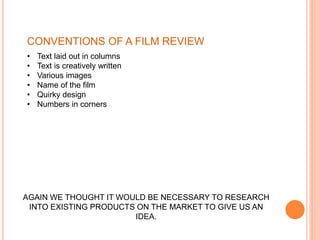 • Text laid out in columns
• Text is creatively written
• Various images
• Name of the film
• Quirky design
• Numbers in corners
AGAIN WE THOUGHT IT WOULD BE NECESSARY TO RESEARCH
INTO EXISTING PRODUCTS ON THE MARKET TO GIVE US AN
IDEA.
CONVENTIONS OF A FILM REVIEW
 