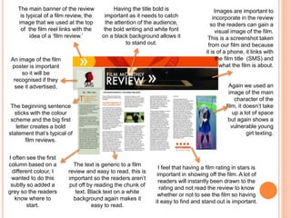 The main banner of the review
is typical of a film review, the
image that we used at the top
of the film reel links with the
idea of a ‘film review.’
Having the title bold is
important as it needs to catch
the attention of the audience,
the bold writing and white font
on a black background allows it
to stand out.
Images are important to
incorporate in the review
so the readers can gain a
visual image of the film.
This is a screenshot taken
from our film and because
it is of a phone, it links with
the film title (SMS) and
what the film is about.
Again we used an
image of the main
character of the
film, it doesn’t take
up a lot of space
but again shows a
vulnerable young
girl texting.
I feel that having a film rating in stars is
important in showing off the film. A lot of
readers will instantly been drawn to the
rating and not read the review to know
whether or not to see the film so having
it easy to find and stand out is important.
The text is generic to a film
review and easy to read, this is
important so the readers aren’t
put off by reading the chunk of
text. Black text on a white
background again makes it
easy to read.
I often see the first
column based on a
different colour, I
wanted to do this
subtly so added a
grey so the readers
know where to
start.
The beginning sentence
sticks with the colour
scheme and the big first
letter creates a bold
statement that’s typical of
film reviews.
An image of the film
poster is important
so it will be
recognised if they
see it advertised.
 